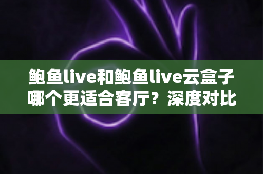 鲍鱼live和鲍鱼live云盒子哪个更适合客厅？深度对比评测与家庭观影选购全攻略