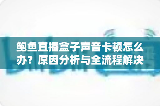 鲍鱼直播盒子声音卡顿怎么办？原因分析与全流程解决方案