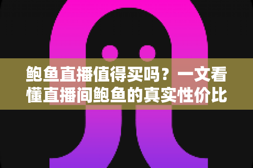 鲍鱼直播值得买吗？一文看懂直播间鲍鱼的真实性价比与避坑指南