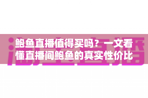 鲍鱼直播值得买吗？一文看懂直播间鲍鱼的真实性价比与避坑指南