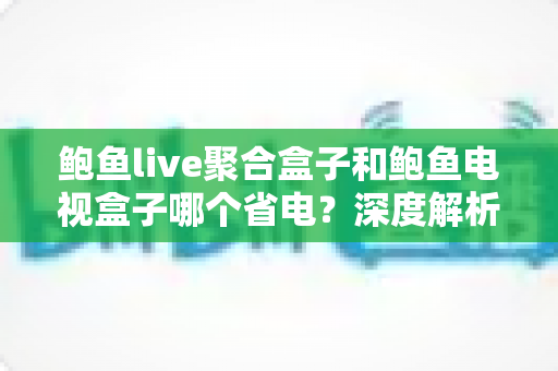 鲍鱼live聚合盒子和鲍鱼电视盒子哪个省电？深度解析功耗差异与实用省电指南