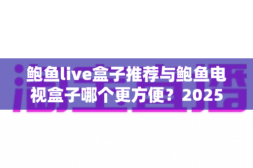 鲍鱼live盒子推荐与鲍鱼电视盒子哪个更方便?2025年家庭观影设备最全选购对比指南 鲍鱼live盒子推荐与鲍鱼电视盒子哪个更方便?2025年家庭观影设备最全选购对比指南