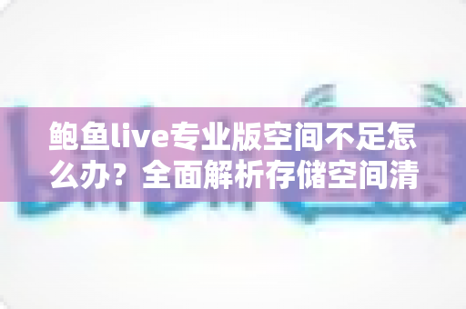鲍鱼live专业版空间不足怎么办？全面解析存储空间清理与优化实用指南