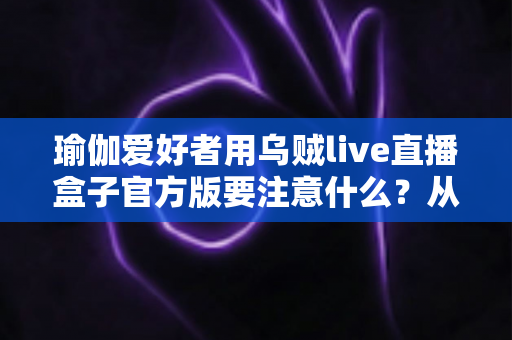 瑜伽爱好者用乌贼live直播盒子官方版要注意什么?从入门到进阶的完整避坑指南 瑜伽爱好者用乌贼live直播盒子官方版要注意什么?从入门到进阶的完整避坑指南