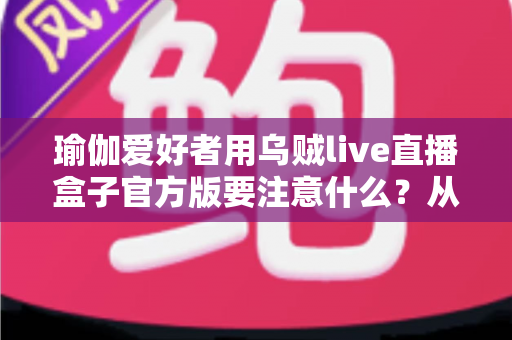 瑜伽爱好者用乌贼live直播盒子官方版要注意什么?从入门到进阶的完整避坑指南 瑜伽爱好者用乌贼live直播盒子官方版要注意什么?从入门到进阶的完整避坑指南