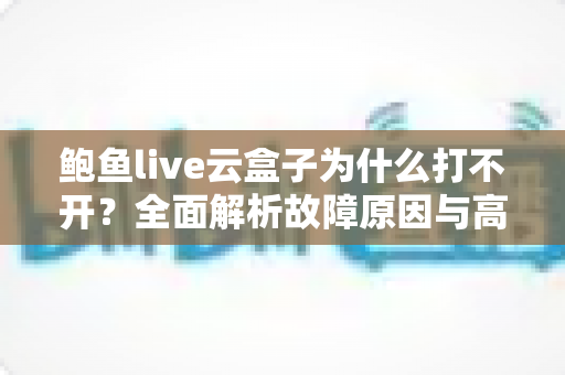 鲍鱼live云盒子为什么打不开？全面解析故障原因与高效解决方案大全