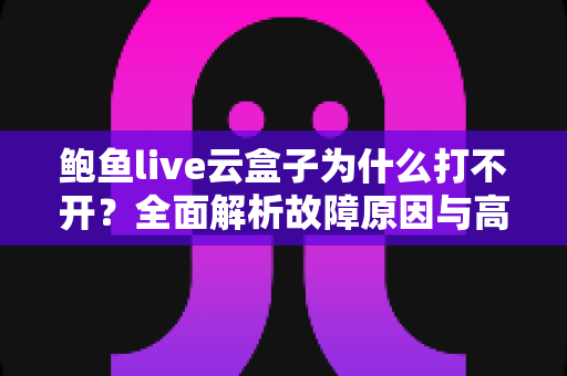 鲍鱼live云盒子为什么打不开？全面解析故障原因与高效解决方案大全