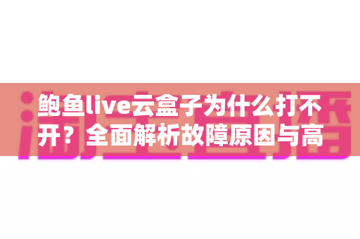 鲍鱼live云盒子为什么打不开？全面解析故障原因与高效解决方案大全