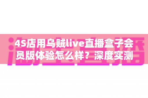 4S店用乌贼live直播盒子会员版体验怎么样?深度实测报告与真实使用感受全解析 4S店用乌贼live直播盒子会员版体验怎么样?深度实测报告与真实使用感受全解析