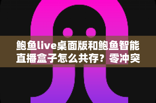 鲍鱼live桌面版和鲍鱼智能直播盒子怎么共存?零冲突双端协同运行完全指南 鲍鱼live桌面版和鲍鱼智能直播盒子怎么共存?零冲突双端协同运行完全指南