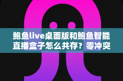 鲍鱼live桌面版和鲍鱼智能直播盒子怎么共存?零冲突双端协同运行完全指南 鲍鱼live桌面版和鲍鱼智能直播盒子怎么共存?零冲突双端协同运行完全指南