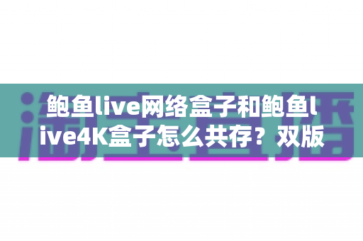 鲍鱼live网络盒子和鲍鱼live4K盒子怎么共存?双版本安装、切换与管理一站式实操指南 鲍鱼live网络盒子和鲍鱼live4K盒子怎么共存?双版本安装、切换与管理一站式实操指南