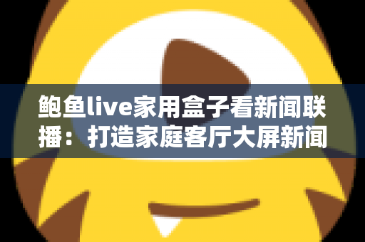 鲍鱼live家用盒子看新闻联播:打造家庭客厅大屏新闻资讯中心的实用指南 鲍鱼live家用盒子看新闻联播:打造家庭客厅大屏新闻资讯中心的实用指南