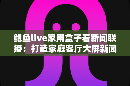 鲍鱼live家用盒子看新闻联播:打造家庭客厅大屏新闻资讯中心的实用指南 鲍鱼live家用盒子看新闻联播:打造家庭客厅大屏新闻资讯中心的实用指南