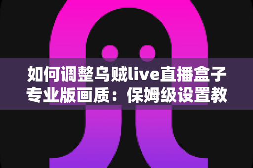 如何调整乌贼live直播盒子专业版画质：保姆级设置教程与画质优化全攻略
