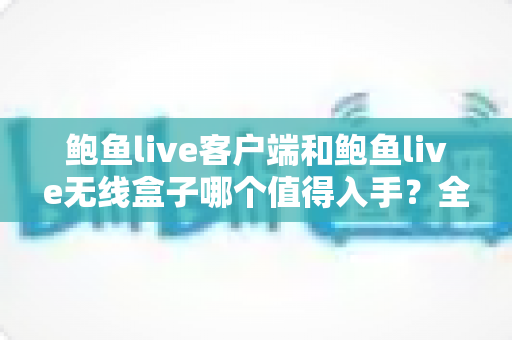 鲍鱼live客户端和鲍鱼live无线盒子哪个值得入手?全面对比分析与实用选购指南 鲍鱼live客户端和鲍鱼live无线盒子哪个值得入手?全面对比分析与实用选购指南