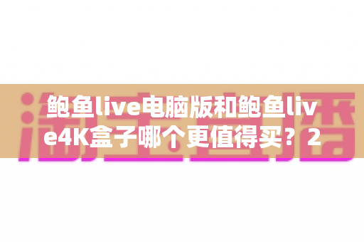 鲍鱼live电脑版和鲍鱼live4K盒子哪个更值得买?2025最新选购指南与深度对比 鲍鱼live电脑版和鲍鱼live4K盒子哪个更值得买?2025最新选购指南与深度对比