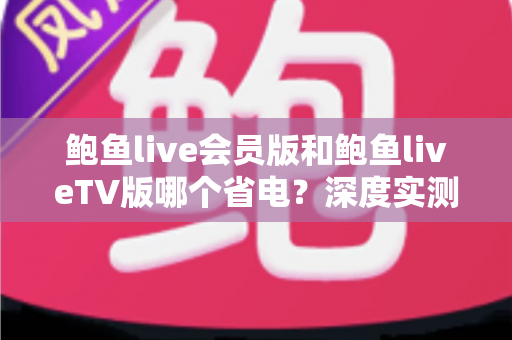 鲍鱼live会员版和鲍鱼liveTV版哪个省电?深度实测对比与省电优化全攻略 鲍鱼live会员版和鲍鱼liveTV版哪个省电?深度实测对比与省电优化全攻略