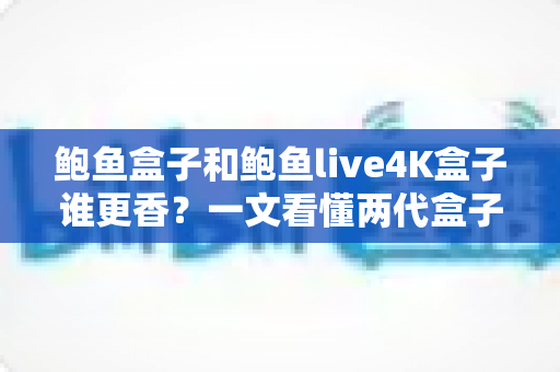 鲍鱼盒子和鲍鱼live4K盒子谁更香？一文看懂两代盒子的真实差距与选购指南