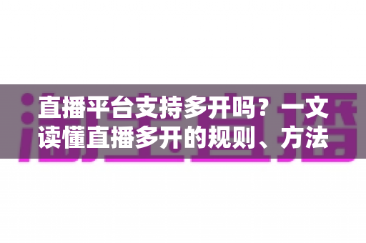 直播平台支持多开吗？一文读懂直播多开的规则、方法与风险防范