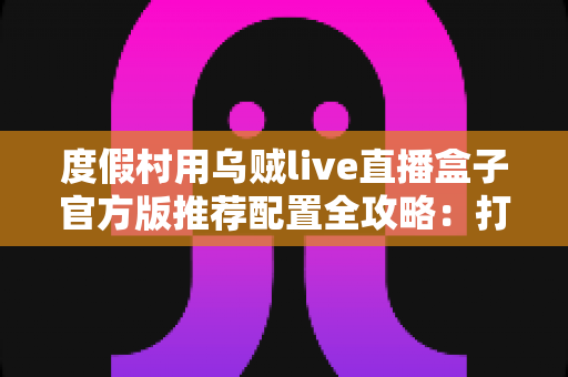 度假村用乌贼live直播盒子官方版推荐配置全攻略:打造高清稳定的度假村实时直播方案 度假村用乌贼live直播盒子官方版推荐配置全攻略:打造高清稳定的度假村实时直播方案