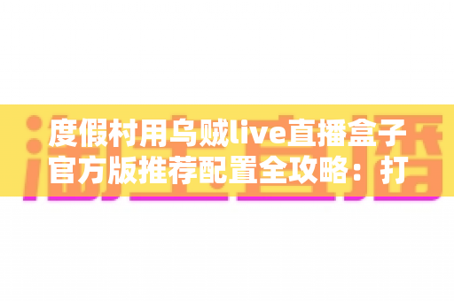 度假村用乌贼live直播盒子官方版推荐配置全攻略:打造高清稳定的度假村实时直播方案 度假村用乌贼live直播盒子官方版推荐配置全攻略:打造高清稳定的度假村实时直播方案