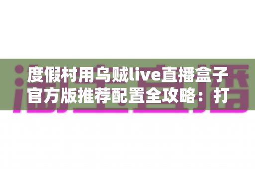 度假村用乌贼live直播盒子官方版推荐配置全攻略：打造高清稳定的度假村实时直播方案