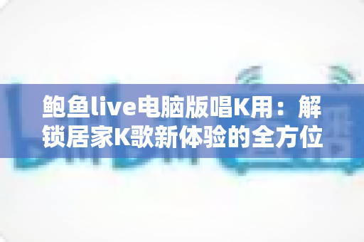 鲍鱼live电脑版唱K用:解锁居家K歌新体验的全方位实用指南 鲍鱼live电脑版唱K用:解锁居家K歌新体验的全方位实用指南