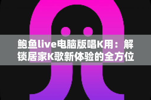 鲍鱼live电脑版唱K用:解锁居家K歌新体验的全方位实用指南 鲍鱼live电脑版唱K用:解锁居家K歌新体验的全方位实用指南