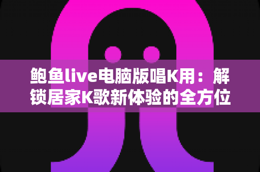 鲍鱼live电脑版唱K用:解锁居家K歌新体验的全方位实用指南 鲍鱼live电脑版唱K用:解锁居家K歌新体验的全方位实用指南