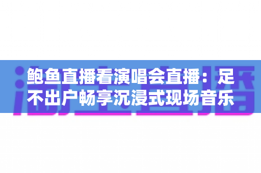 鲍鱼直播看演唱会直播：足不出户畅享沉浸式现场音乐盛宴的完整指南