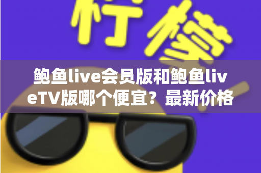 鲍鱼live会员版和鲍鱼liveTV版哪个便宜？最新价格对比与省钱选购全攻略