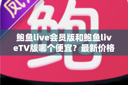 鲍鱼live会员版和鲍鱼liveTV版哪个便宜？最新价格对比与省钱选购全攻略