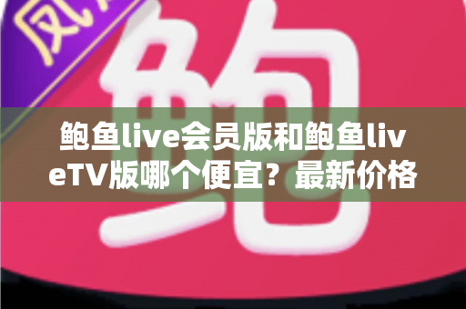 鲍鱼live会员版和鲍鱼liveTV版哪个便宜？最新价格对比与省钱选购全攻略