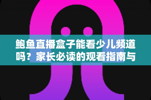 鲍鱼直播盒子能看少儿频道吗？家长必读的观看指南与安全建议