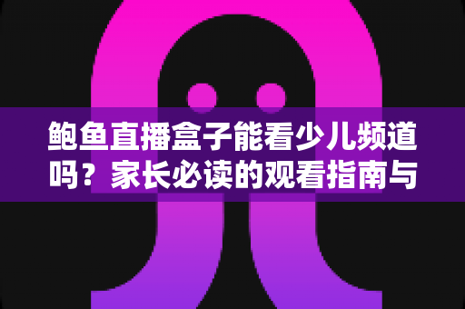 鲍鱼直播盒子能看少儿频道吗？家长必读的观看指南与安全建议