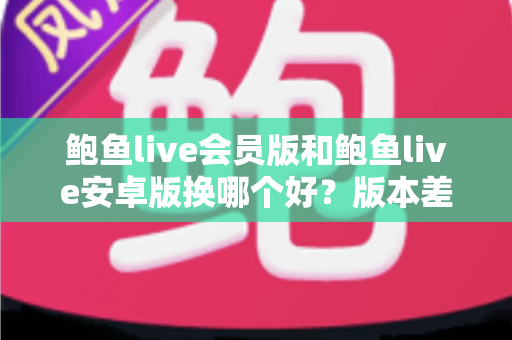 鲍鱼live会员版和鲍鱼live安卓版换哪个好?版本差异全解析与实用选择指南 鲍鱼live会员版和鲍鱼live安卓版换哪个好?版本差异全解析与实用选择指南