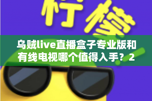 乌贼live直播盒子专业版和有线电视哪个值得入手？2025最新选购指南深度解析