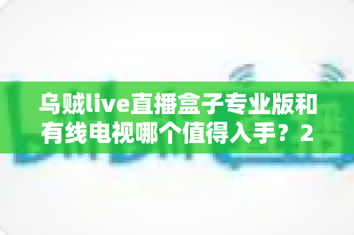 乌贼live直播盒子专业版和有线电视哪个值得入手？2025最新选购指南深度解析