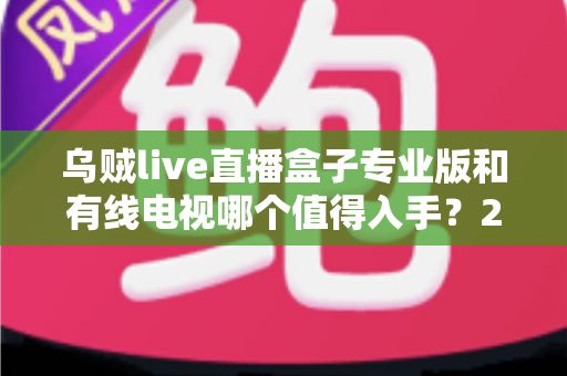 乌贼live直播盒子专业版和有线电视哪个值得入手？2025最新选购指南深度解析