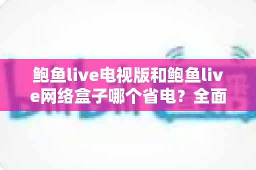 鲍鱼live电视版和鲍鱼live网络盒子哪个省电？全面解析功耗差异与节能选购指南