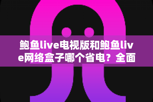 鲍鱼live电视版和鲍鱼live网络盒子哪个省电？全面解析功耗差异与节能选购指南