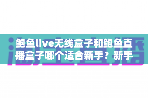 鲍鱼live无线盒子和鲍鱼直播盒子哪个适合新手？新手选购与上手全指南
