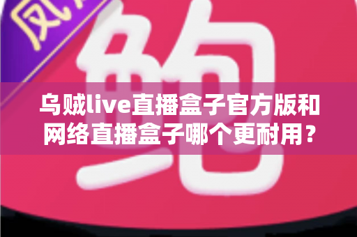 乌贼live直播盒子官方版和网络直播盒子哪个更耐用?全面解析与选购指南 乌贼live直播盒子官方版和网络直播盒子哪个更耐用?全面解析与选购指南