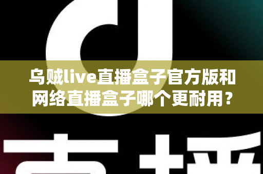 乌贼live直播盒子官方版和网络直播盒子哪个更耐用？全面解析与选购指南