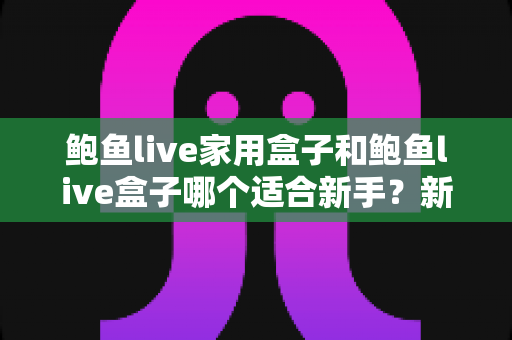 鲍鱼live家用盒子和鲍鱼live盒子哪个适合新手?新手选购与上手全指南 鲍鱼live家用盒子和鲍鱼live盒子哪个适合新手?新手选购与上手全指南