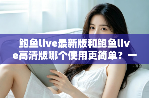 鲍鱼live最新版和鲍鱼live高清版哪个使用更简单？一份面向新手的实用对比解析