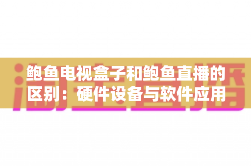 鲍鱼电视盒子和鲍鱼直播的区别：硬件设备与软件应用全维度对比指南