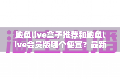 鲍鱼live盒子推荐和鲍鱼live会员版哪个便宜？最新价格对比与超实用省钱选购指南