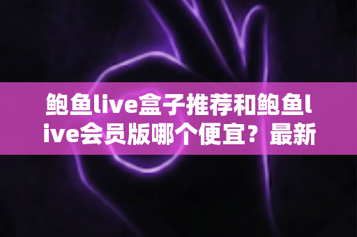 鲍鱼live盒子推荐和鲍鱼live会员版哪个便宜？最新价格对比与超实用省钱选购指南